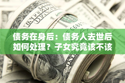 济南债务在身后：债务人去世后如何处理？子女究竟该不该还钱？