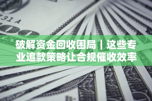 济南破解资金回收困局｜这些专业追款策略让合规催收效率翻倍